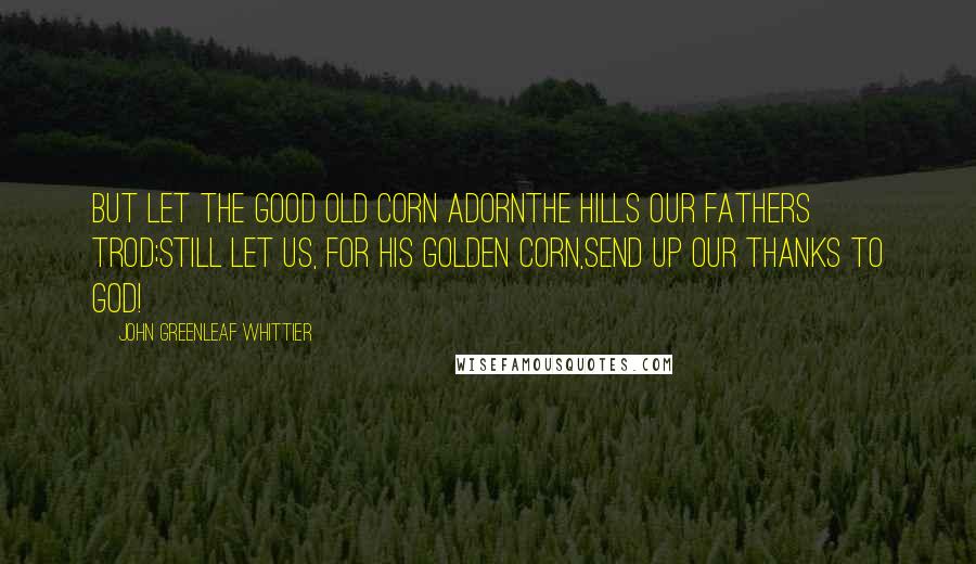 John Greenleaf Whittier Quotes: But let the good old corn adornThe hills our fathers trod;Still let us, for his golden corn,Send up our thanks to God!