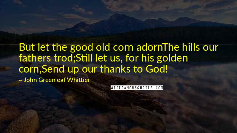 John Greenleaf Whittier Quotes: But let the good old corn adornThe hills our fathers trod;Still let us, for his golden corn,Send up our thanks to God!