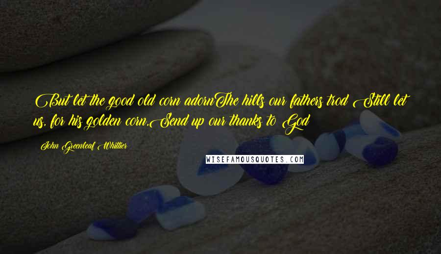 John Greenleaf Whittier Quotes: But let the good old corn adornThe hills our fathers trod;Still let us, for his golden corn,Send up our thanks to God!