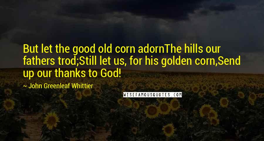 John Greenleaf Whittier Quotes: But let the good old corn adornThe hills our fathers trod;Still let us, for his golden corn,Send up our thanks to God!
