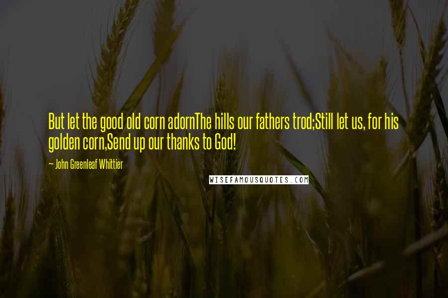 John Greenleaf Whittier Quotes: But let the good old corn adornThe hills our fathers trod;Still let us, for his golden corn,Send up our thanks to God!