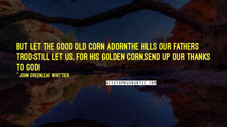 John Greenleaf Whittier Quotes: But let the good old corn adornThe hills our fathers trod;Still let us, for his golden corn,Send up our thanks to God!