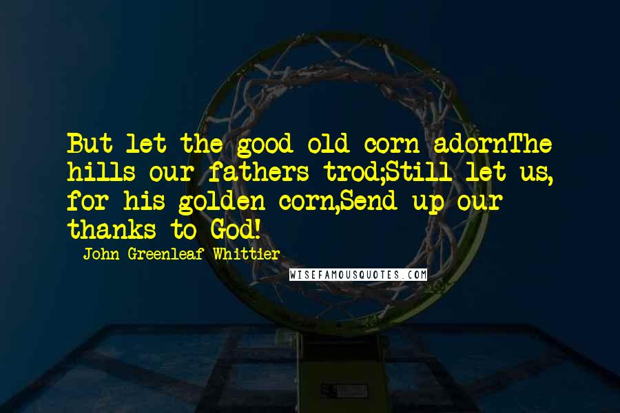 John Greenleaf Whittier Quotes: But let the good old corn adornThe hills our fathers trod;Still let us, for his golden corn,Send up our thanks to God!