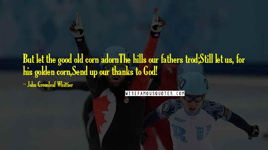 John Greenleaf Whittier Quotes: But let the good old corn adornThe hills our fathers trod;Still let us, for his golden corn,Send up our thanks to God!