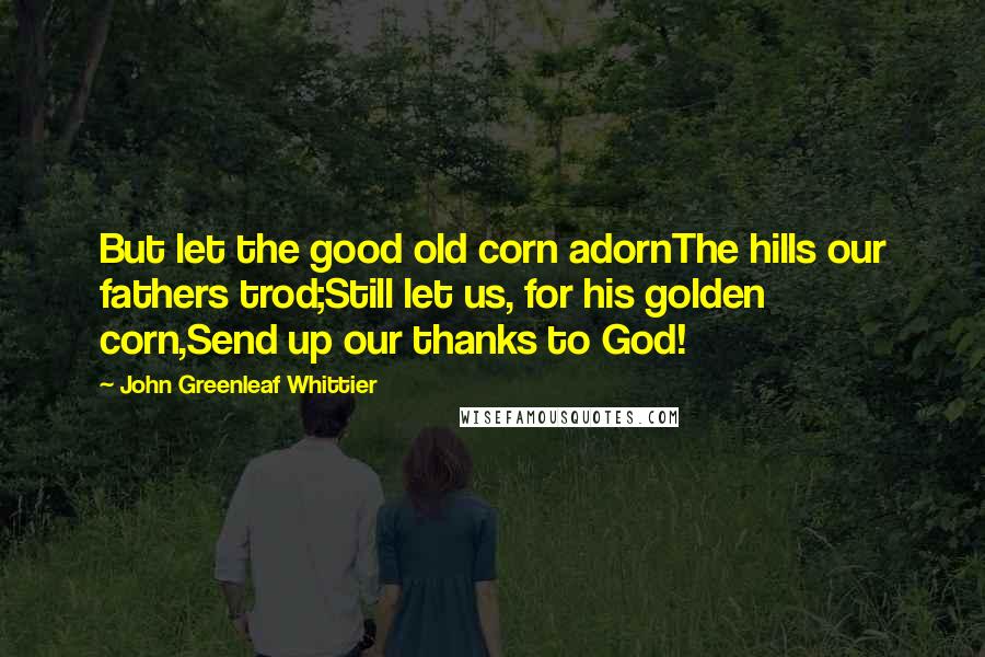 John Greenleaf Whittier Quotes: But let the good old corn adornThe hills our fathers trod;Still let us, for his golden corn,Send up our thanks to God!