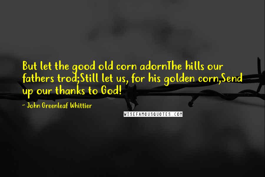 John Greenleaf Whittier Quotes: But let the good old corn adornThe hills our fathers trod;Still let us, for his golden corn,Send up our thanks to God!