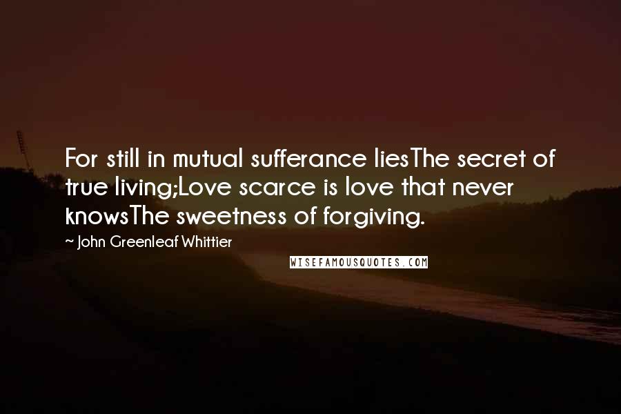 John Greenleaf Whittier Quotes: For still in mutual sufferance liesThe secret of true living;Love scarce is love that never knowsThe sweetness of forgiving.