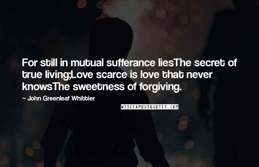 John Greenleaf Whittier Quotes: For still in mutual sufferance liesThe secret of true living;Love scarce is love that never knowsThe sweetness of forgiving.
