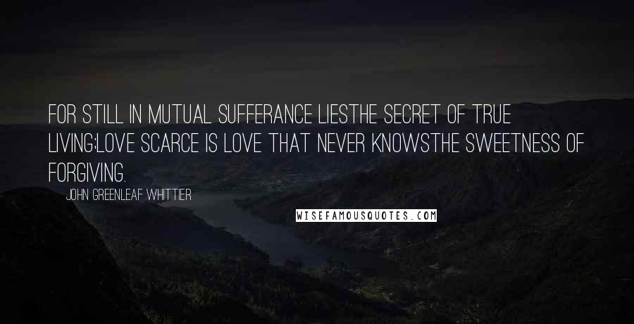 John Greenleaf Whittier Quotes: For still in mutual sufferance liesThe secret of true living;Love scarce is love that never knowsThe sweetness of forgiving.