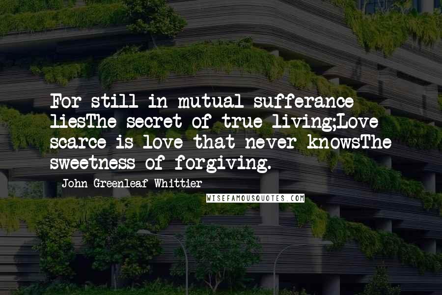 John Greenleaf Whittier Quotes: For still in mutual sufferance liesThe secret of true living;Love scarce is love that never knowsThe sweetness of forgiving.