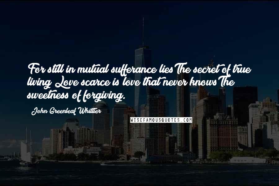 John Greenleaf Whittier Quotes: For still in mutual sufferance liesThe secret of true living;Love scarce is love that never knowsThe sweetness of forgiving.