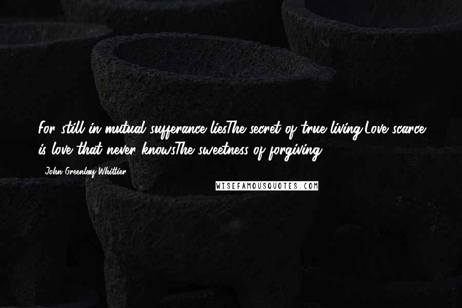 John Greenleaf Whittier Quotes: For still in mutual sufferance liesThe secret of true living;Love scarce is love that never knowsThe sweetness of forgiving.