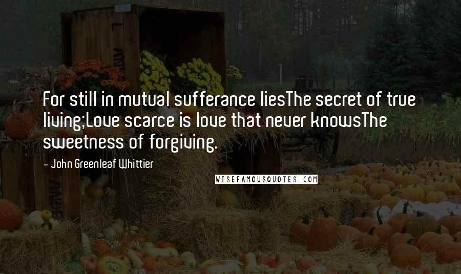 John Greenleaf Whittier Quotes: For still in mutual sufferance liesThe secret of true living;Love scarce is love that never knowsThe sweetness of forgiving.