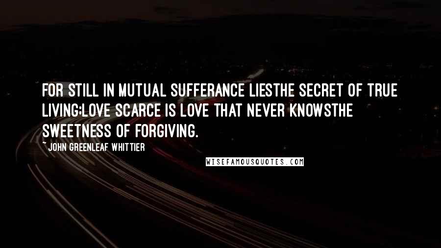 John Greenleaf Whittier Quotes: For still in mutual sufferance liesThe secret of true living;Love scarce is love that never knowsThe sweetness of forgiving.