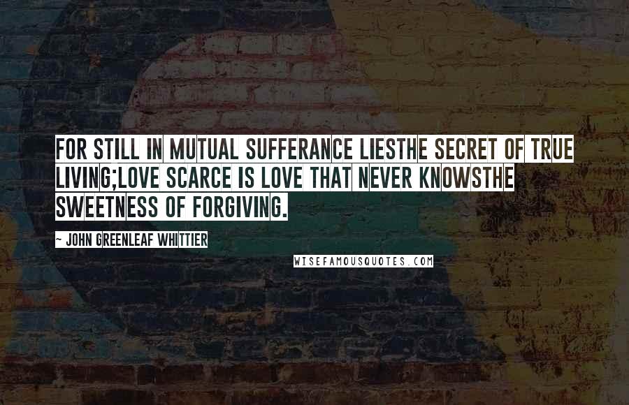 John Greenleaf Whittier Quotes: For still in mutual sufferance liesThe secret of true living;Love scarce is love that never knowsThe sweetness of forgiving.