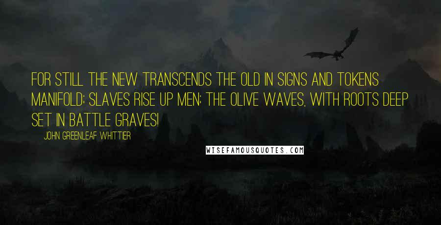 John Greenleaf Whittier Quotes: For still the new transcends the old In signs and tokens manifold; Slaves rise up men; the olive waves, With roots deep set in battle graves!