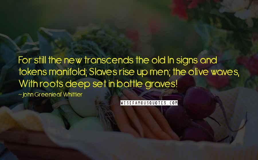 John Greenleaf Whittier Quotes: For still the new transcends the old In signs and tokens manifold; Slaves rise up men; the olive waves, With roots deep set in battle graves!