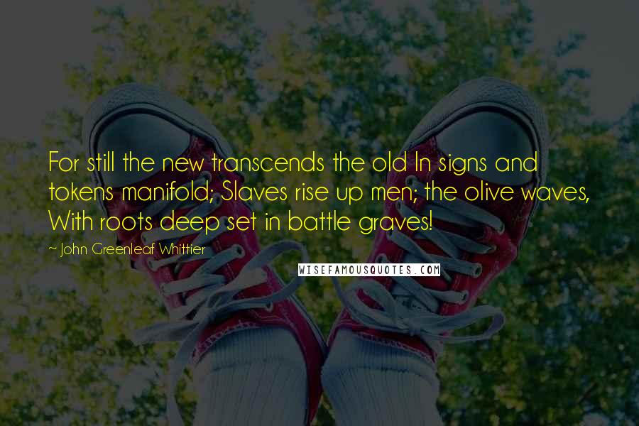 John Greenleaf Whittier Quotes: For still the new transcends the old In signs and tokens manifold; Slaves rise up men; the olive waves, With roots deep set in battle graves!