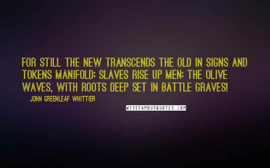 John Greenleaf Whittier Quotes: For still the new transcends the old In signs and tokens manifold; Slaves rise up men; the olive waves, With roots deep set in battle graves!