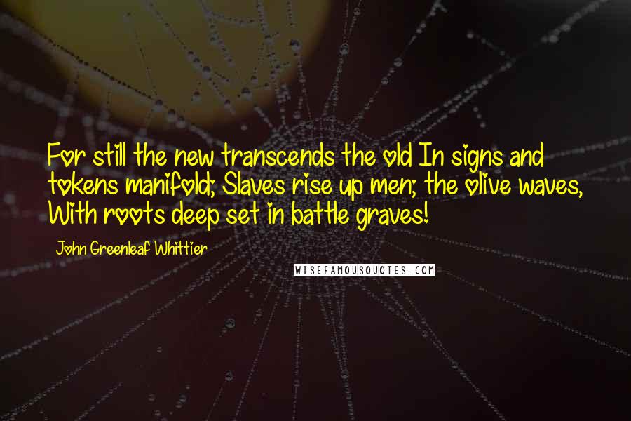 John Greenleaf Whittier Quotes: For still the new transcends the old In signs and tokens manifold; Slaves rise up men; the olive waves, With roots deep set in battle graves!