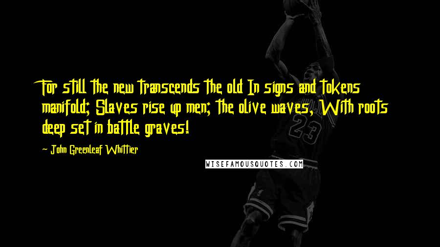 John Greenleaf Whittier Quotes: For still the new transcends the old In signs and tokens manifold; Slaves rise up men; the olive waves, With roots deep set in battle graves!