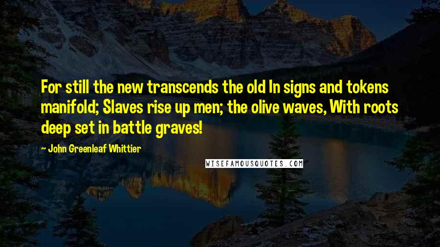 John Greenleaf Whittier Quotes: For still the new transcends the old In signs and tokens manifold; Slaves rise up men; the olive waves, With roots deep set in battle graves!