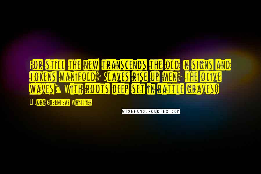 John Greenleaf Whittier Quotes: For still the new transcends the old In signs and tokens manifold; Slaves rise up men; the olive waves, With roots deep set in battle graves!