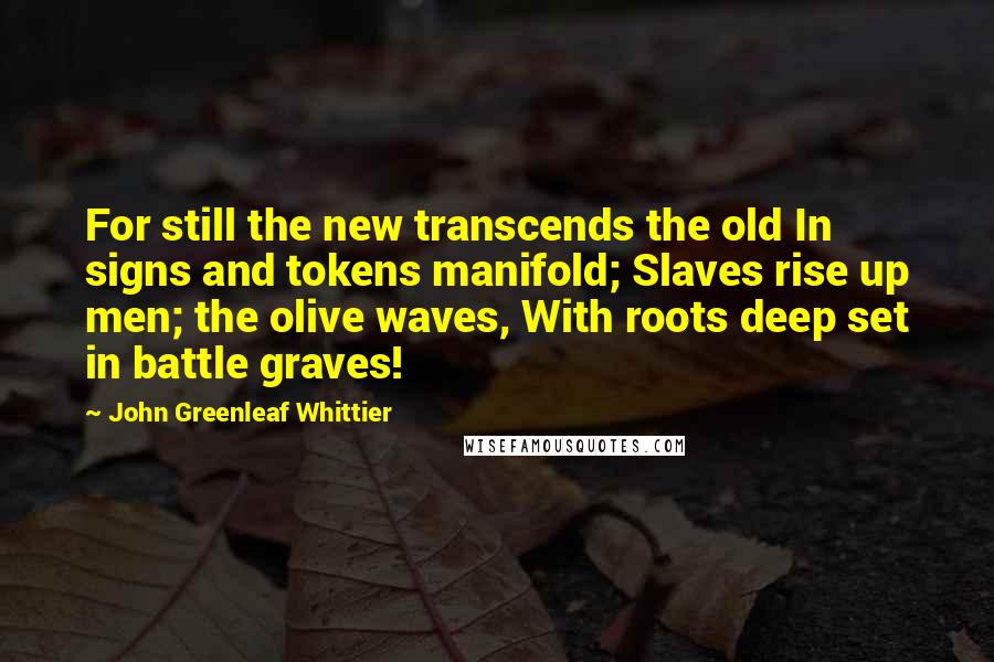 John Greenleaf Whittier Quotes: For still the new transcends the old In signs and tokens manifold; Slaves rise up men; the olive waves, With roots deep set in battle graves!