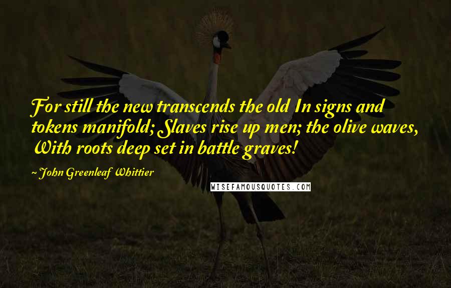 John Greenleaf Whittier Quotes: For still the new transcends the old In signs and tokens manifold; Slaves rise up men; the olive waves, With roots deep set in battle graves!