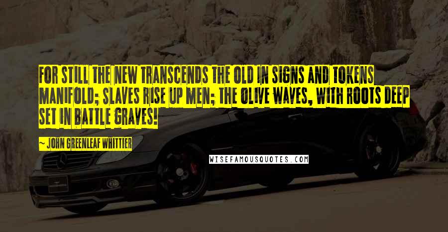 John Greenleaf Whittier Quotes: For still the new transcends the old In signs and tokens manifold; Slaves rise up men; the olive waves, With roots deep set in battle graves!