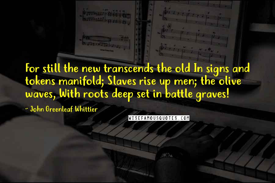 John Greenleaf Whittier Quotes: For still the new transcends the old In signs and tokens manifold; Slaves rise up men; the olive waves, With roots deep set in battle graves!