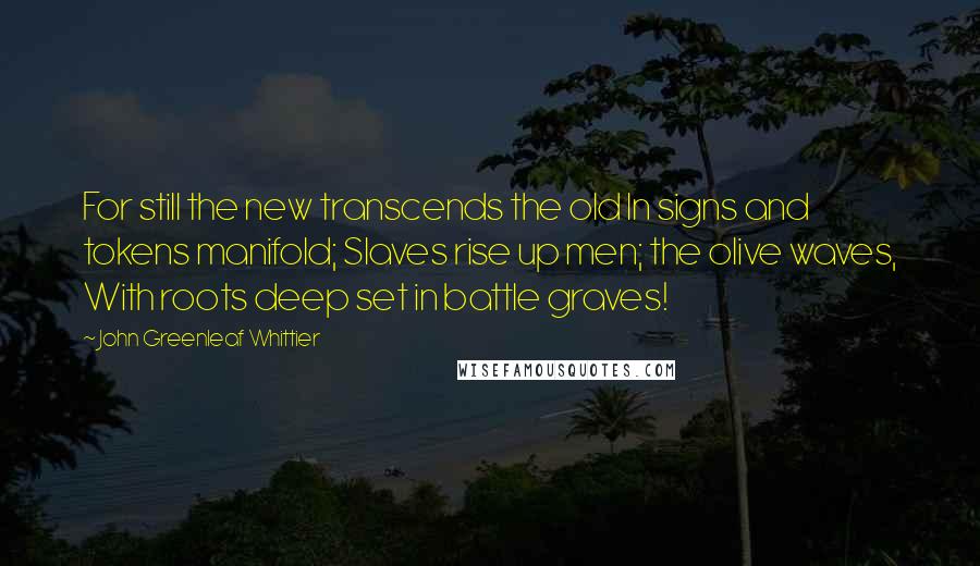 John Greenleaf Whittier Quotes: For still the new transcends the old In signs and tokens manifold; Slaves rise up men; the olive waves, With roots deep set in battle graves!