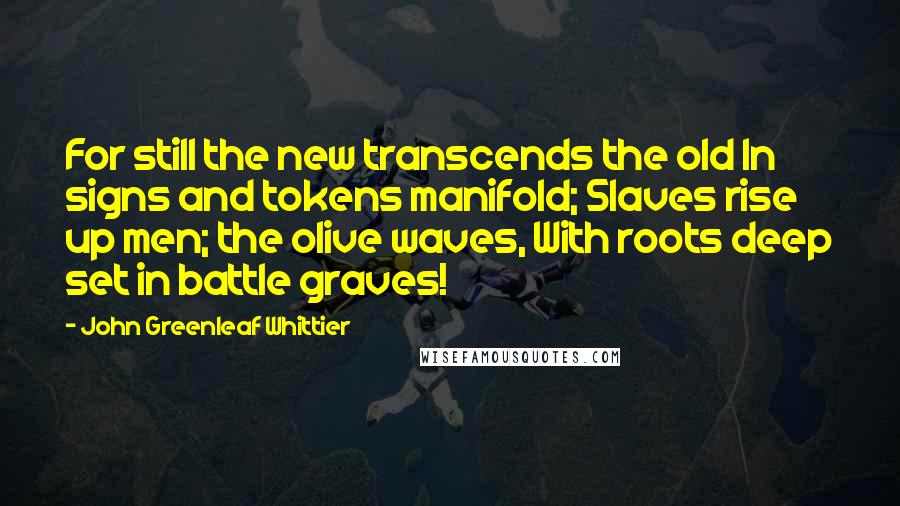 John Greenleaf Whittier Quotes: For still the new transcends the old In signs and tokens manifold; Slaves rise up men; the olive waves, With roots deep set in battle graves!