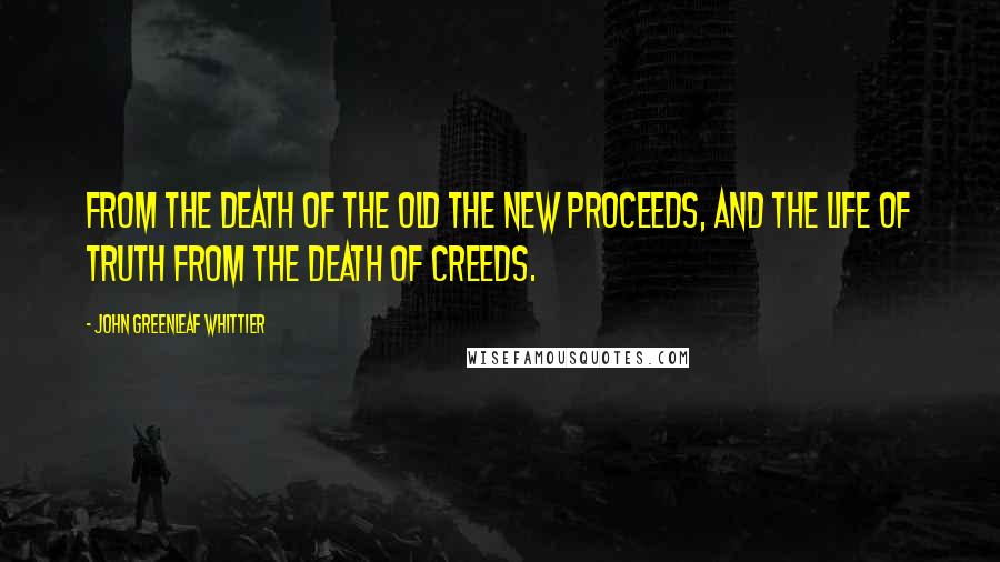 John Greenleaf Whittier Quotes: From the death of the old the new proceeds, and the life of truth from the death of creeds.