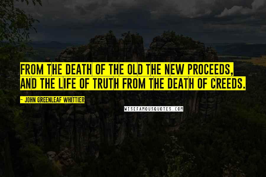 John Greenleaf Whittier Quotes: From the death of the old the new proceeds, and the life of truth from the death of creeds.