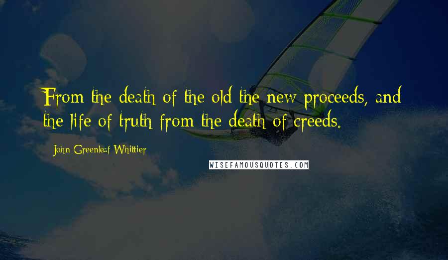 John Greenleaf Whittier Quotes: From the death of the old the new proceeds, and the life of truth from the death of creeds.
