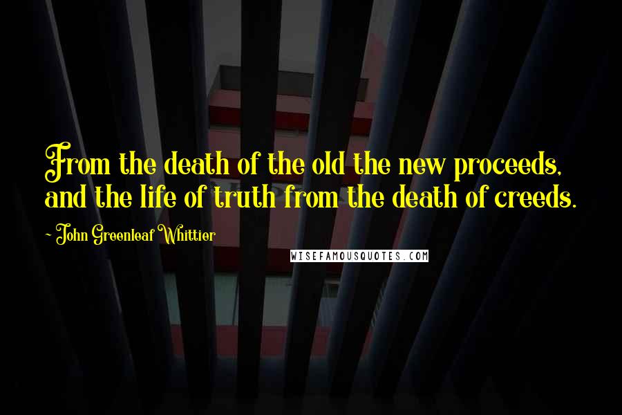John Greenleaf Whittier Quotes: From the death of the old the new proceeds, and the life of truth from the death of creeds.