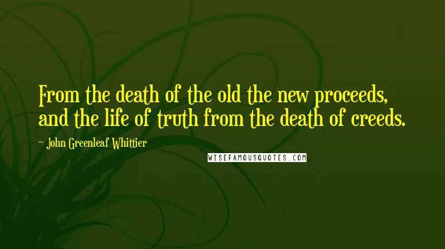 John Greenleaf Whittier Quotes: From the death of the old the new proceeds, and the life of truth from the death of creeds.