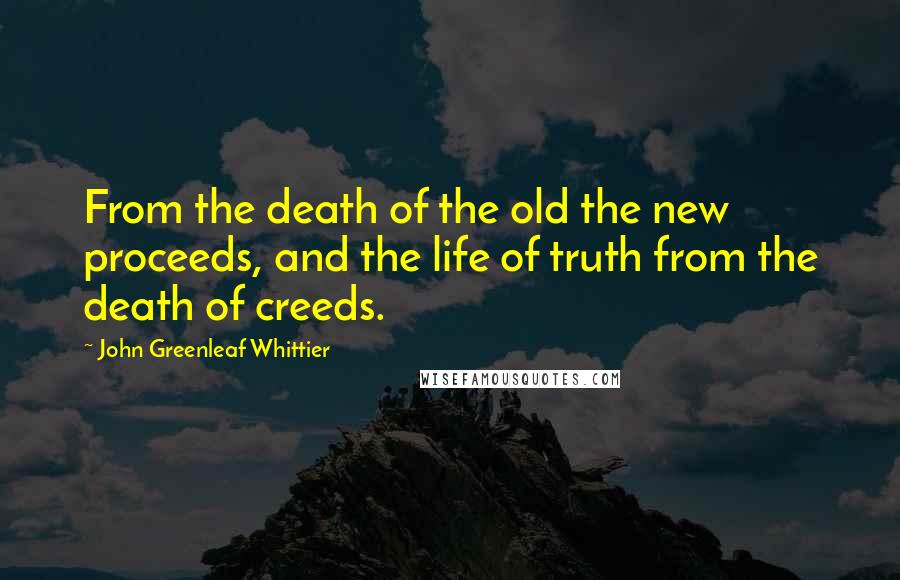 John Greenleaf Whittier Quotes: From the death of the old the new proceeds, and the life of truth from the death of creeds.