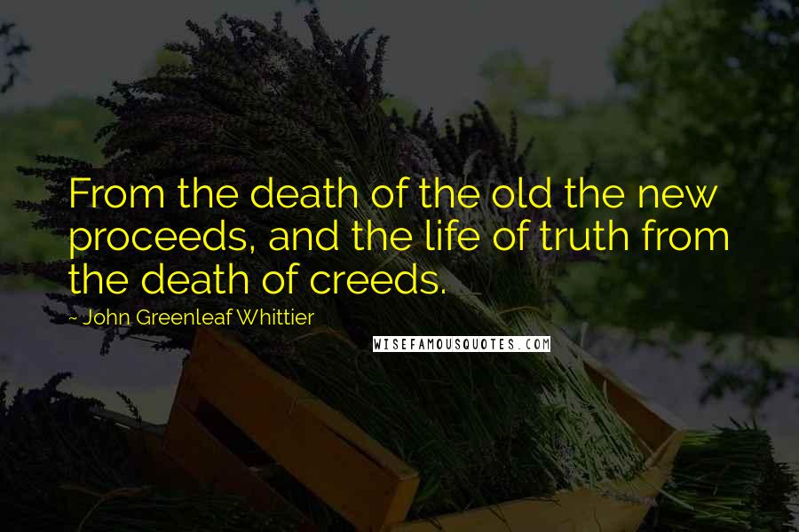John Greenleaf Whittier Quotes: From the death of the old the new proceeds, and the life of truth from the death of creeds.