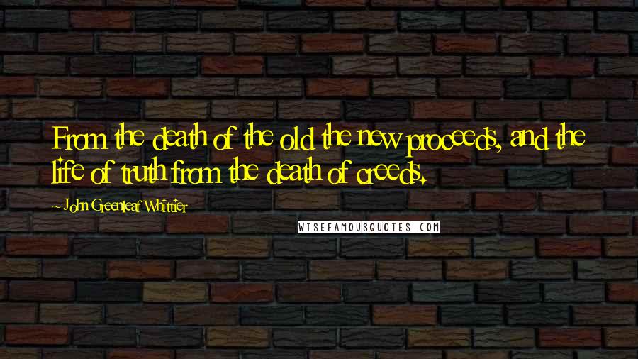 John Greenleaf Whittier Quotes: From the death of the old the new proceeds, and the life of truth from the death of creeds.