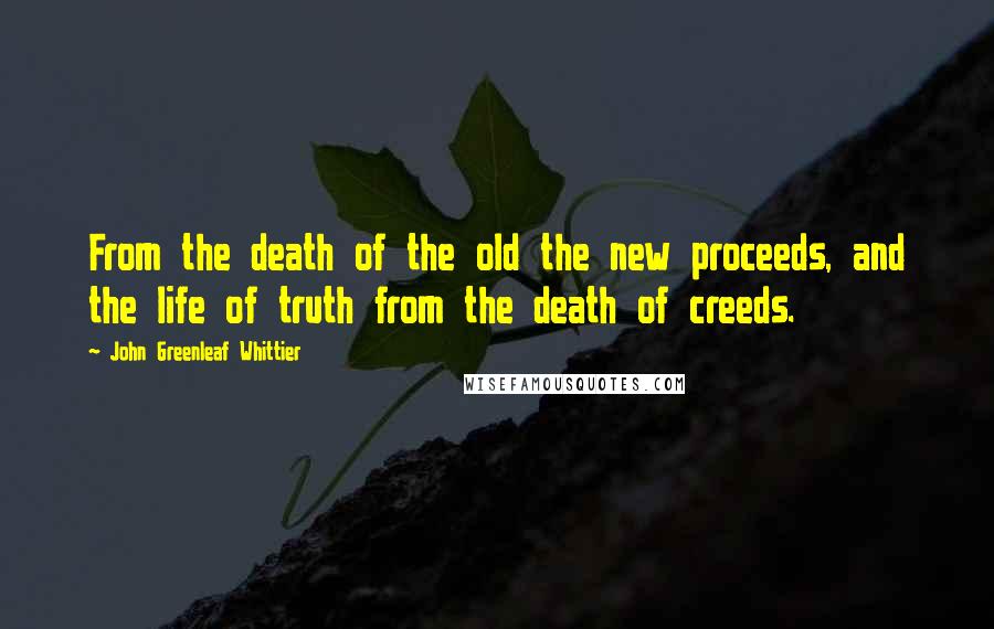 John Greenleaf Whittier Quotes: From the death of the old the new proceeds, and the life of truth from the death of creeds.