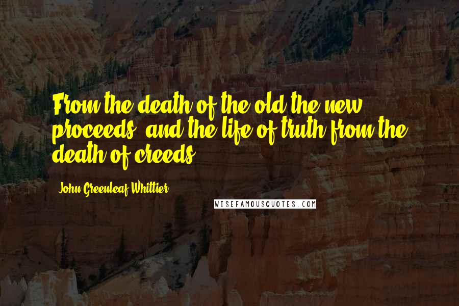 John Greenleaf Whittier Quotes: From the death of the old the new proceeds, and the life of truth from the death of creeds.