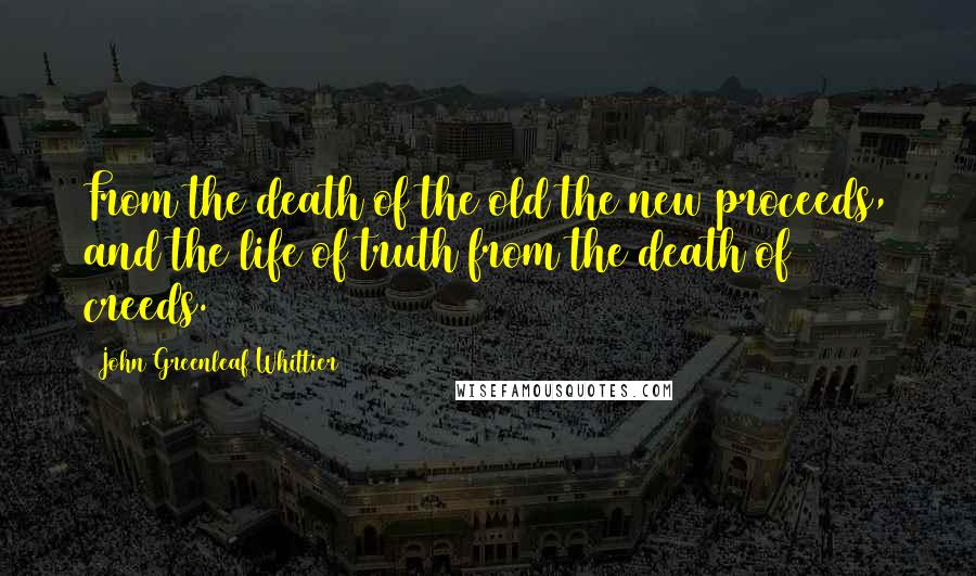 John Greenleaf Whittier Quotes: From the death of the old the new proceeds, and the life of truth from the death of creeds.