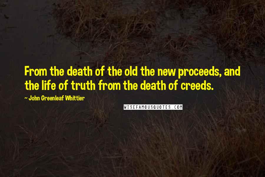 John Greenleaf Whittier Quotes: From the death of the old the new proceeds, and the life of truth from the death of creeds.