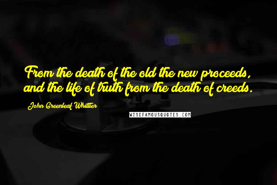John Greenleaf Whittier Quotes: From the death of the old the new proceeds, and the life of truth from the death of creeds.