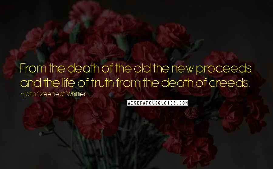 John Greenleaf Whittier Quotes: From the death of the old the new proceeds, and the life of truth from the death of creeds.