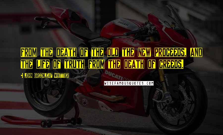 John Greenleaf Whittier Quotes: From the death of the old the new proceeds, and the life of truth from the death of creeds.