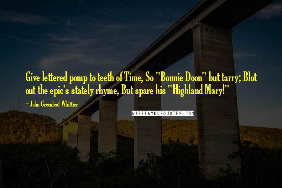 John Greenleaf Whittier Quotes: Give lettered pomp to teeth of Time, So "Bonnie Doon" but tarry; Blot out the epic's stately rhyme, But spare his "Highland Mary!"