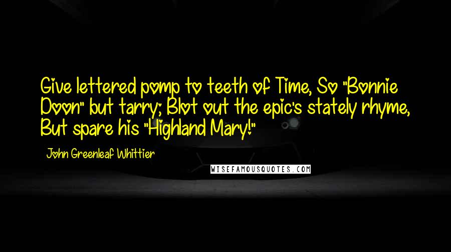 John Greenleaf Whittier Quotes: Give lettered pomp to teeth of Time, So "Bonnie Doon" but tarry; Blot out the epic's stately rhyme, But spare his "Highland Mary!"